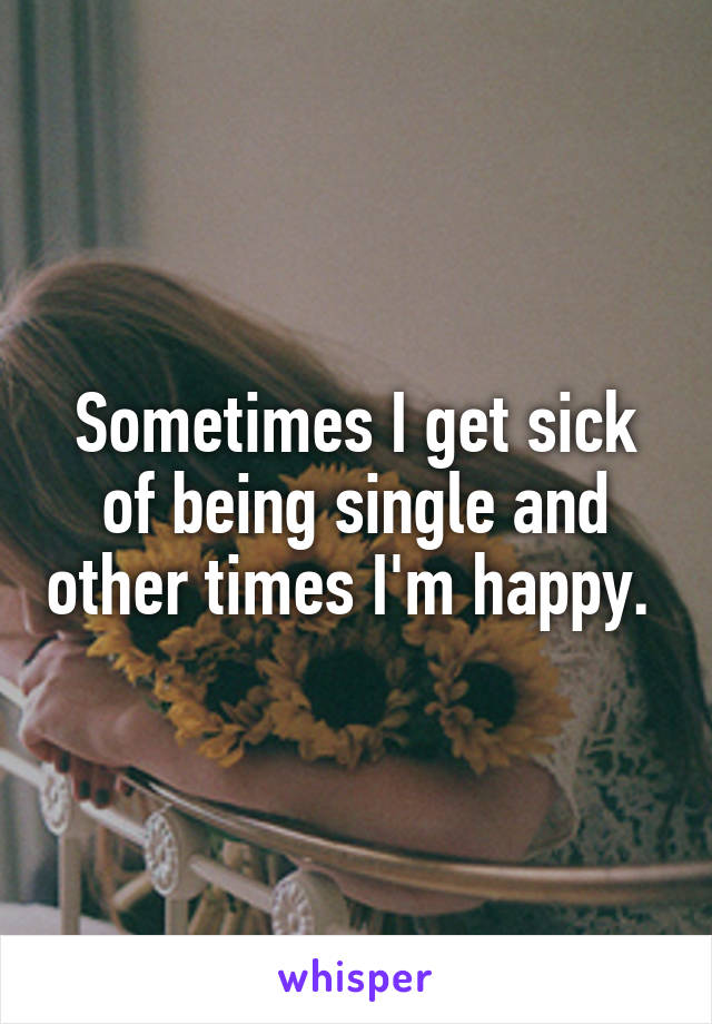 Sometimes I get sick of being single and other times I'm happy. 