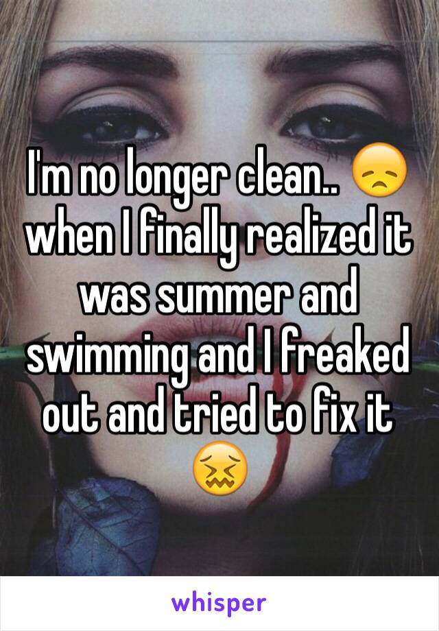 I'm no longer clean.. 😞 when I finally realized it was summer and swimming and I freaked out and tried to fix it 😖