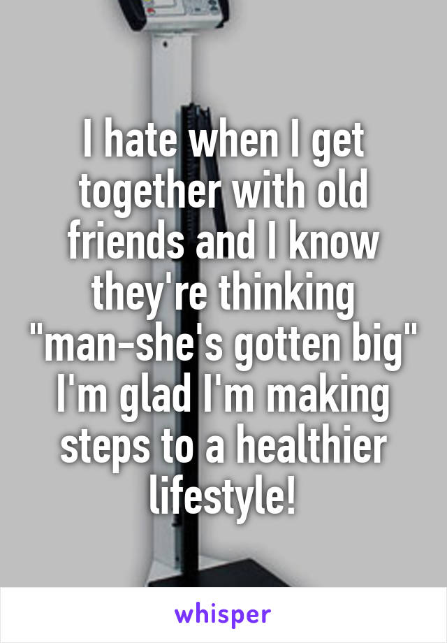 I hate when I get together with old friends and I know they're thinking "man-she's gotten big" I'm glad I'm making steps to a healthier lifestyle!