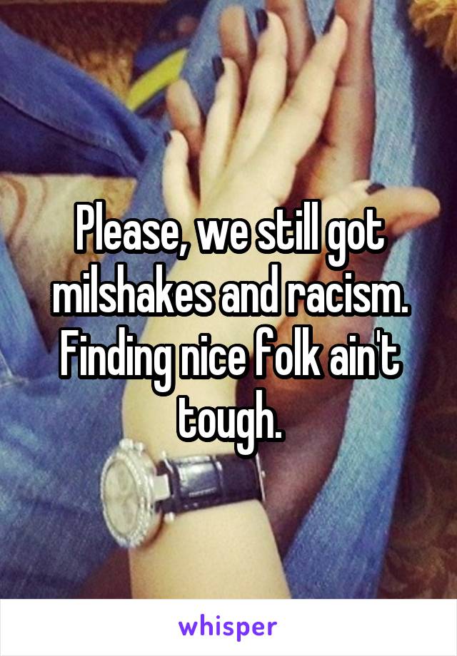 Please, we still got milshakes and racism. Finding nice folk ain't tough.