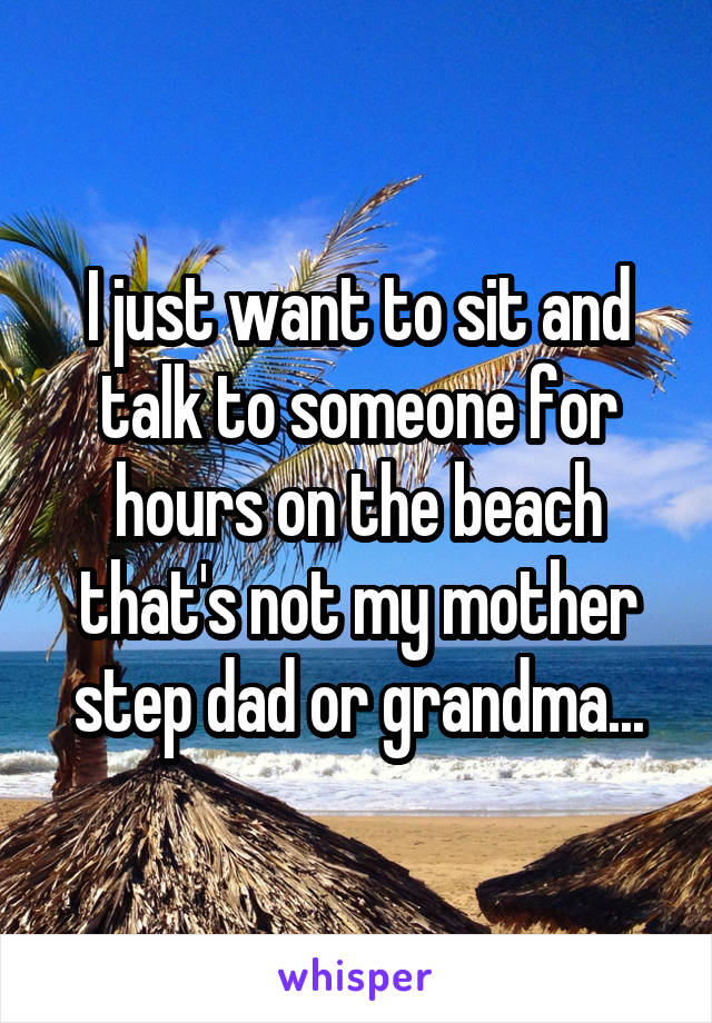 I just want to sit and talk to someone for hours on the beach that's not my mother step dad or grandma...