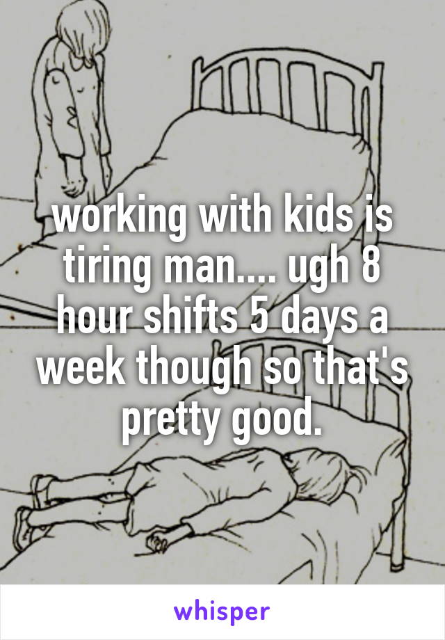 working with kids is tiring man.... ugh 8 hour shifts 5 days a week though so that's pretty good.