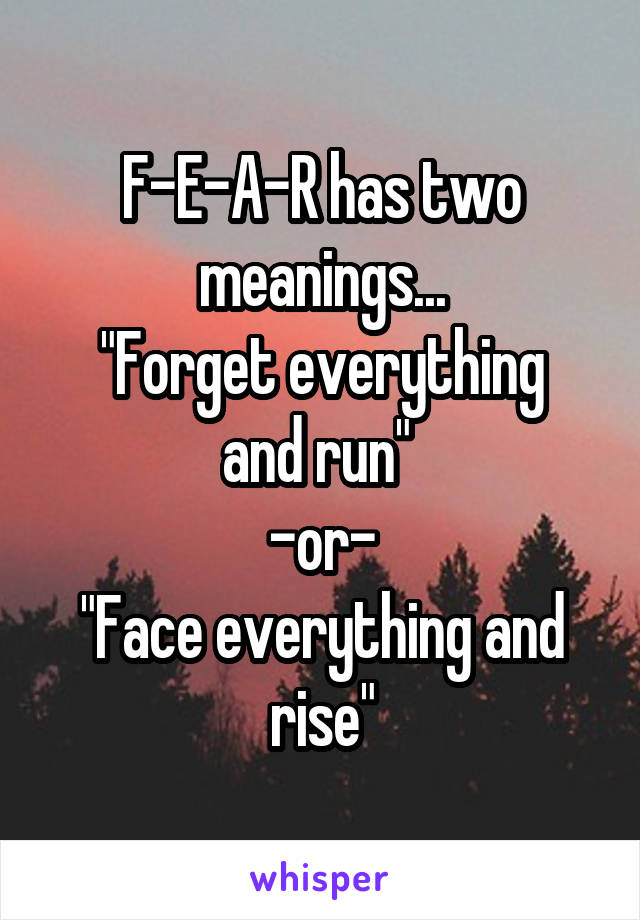 F-E-A-R has two meanings...
"Forget everything and run" 
-or-
"Face everything and rise"