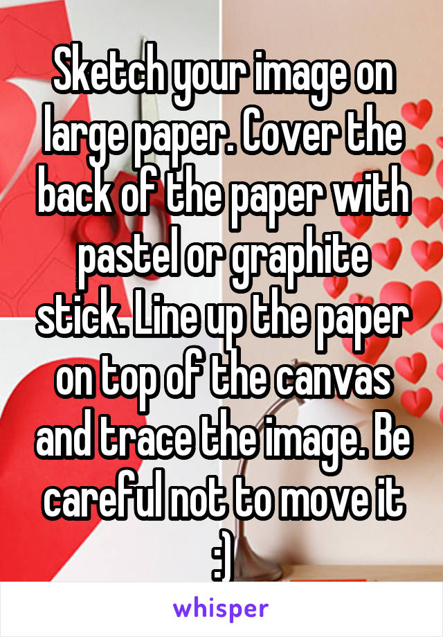 Sketch your image on large paper. Cover the back of the paper with pastel or graphite stick. Line up the paper on top of the canvas and trace the image. Be careful not to move it :)