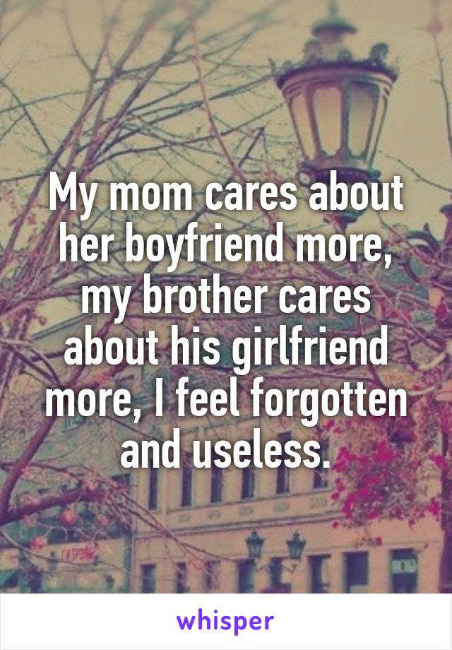 My mom cares about her boyfriend more, my brother cares about his girlfriend more, I feel forgotten and useless.