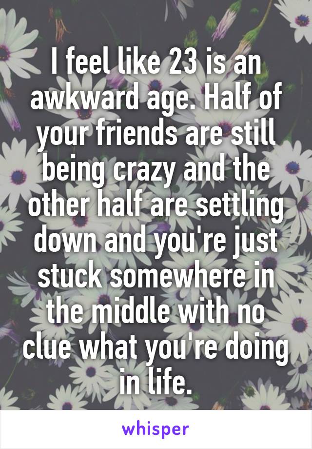 I feel like 23 is an awkward age. Half of your friends are still being crazy and the other half are settling down and you're just stuck somewhere in the middle with no clue what you're doing in life.