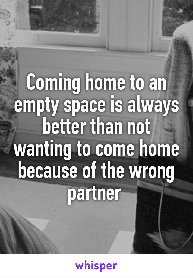 Coming home to an empty space is always better than not wanting to come home because of the wrong partner 