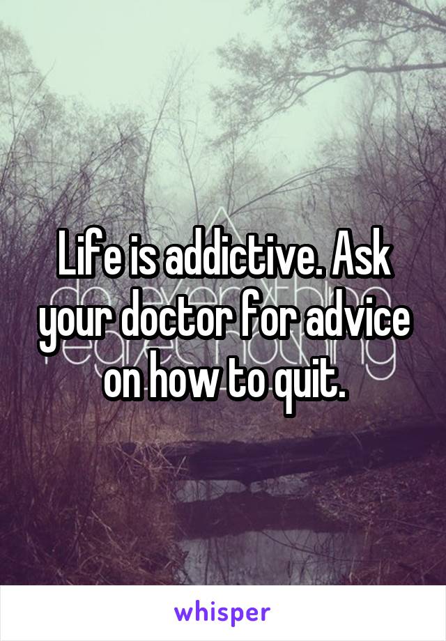 Life is addictive. Ask your doctor for advice on how to quit.
