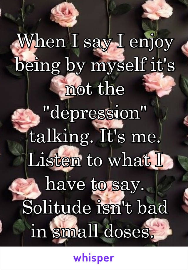 When I say I enjoy being by myself it's not the "depression" talking. It's me. Listen to what I have to say. Solitude isn't bad in small doses. 