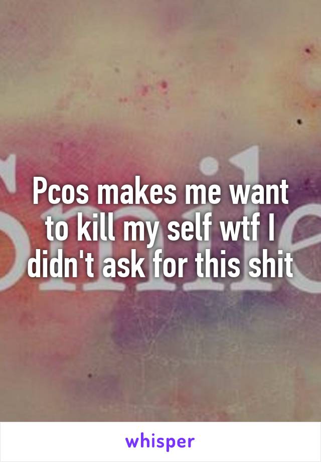 Pcos makes me want to kill my self wtf I didn't ask for this shit