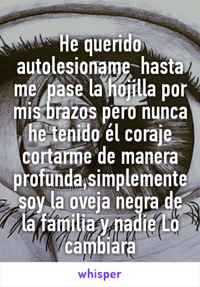 He querido autolesioname  hasta me  pase la hojilla por mis brazos pero nunca he tenido él coraje cortarme de manera profunda,simplemente soy la oveja negra de la familia y nadie Lo cambiara