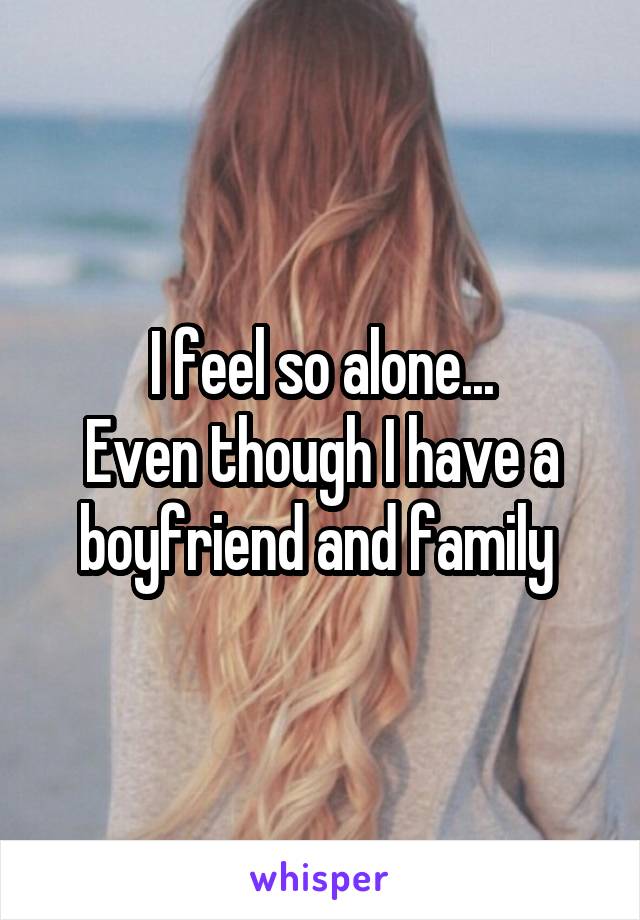 I feel so alone...
Even though I have a boyfriend and family 