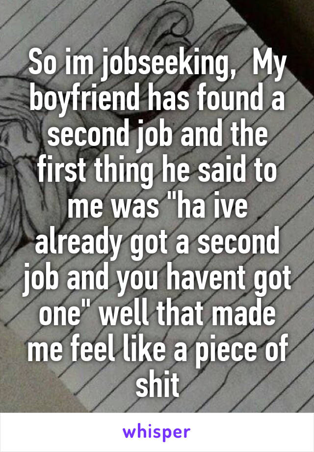 So im jobseeking,  My boyfriend has found a second job and the first thing he said to me was "ha ive already got a second job and you havent got one" well that made me feel like a piece of shit