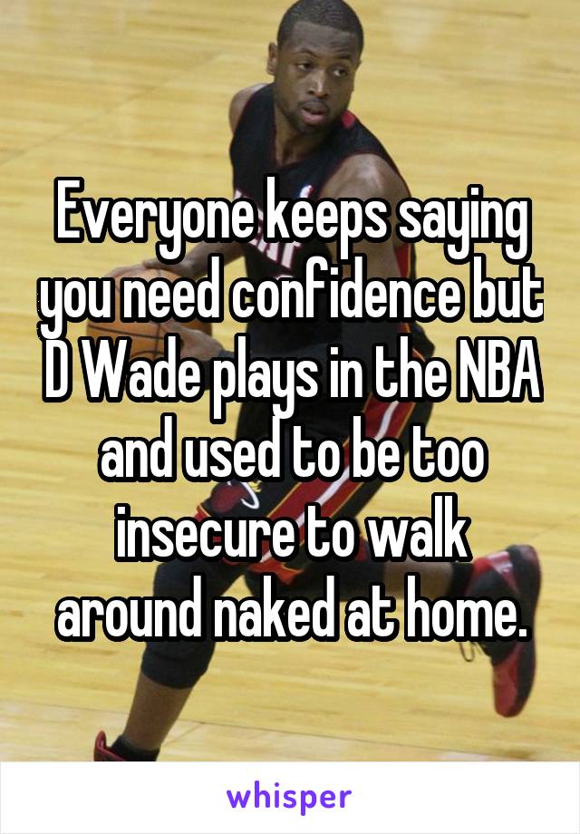 Everyone keeps saying you need confidence but D Wade plays in the NBA and used to be too insecure to walk around naked at home.