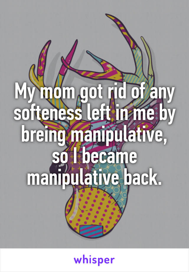 My mom got rid of any softeness left in me by breing manipulative, so I became manipulative back.