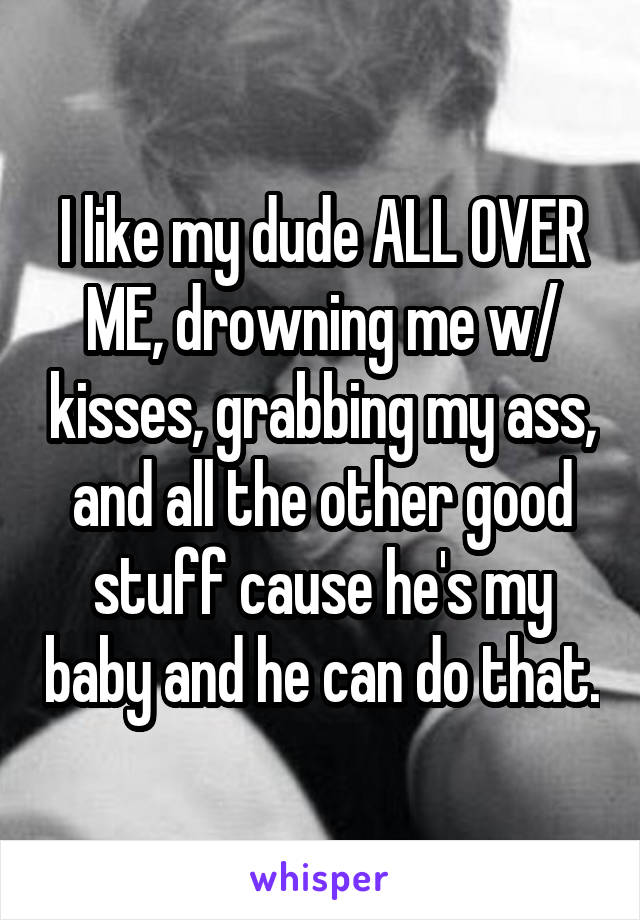 I like my dude ALL OVER ME, drowning me w/ kisses, grabbing my ass, and all the other good stuff cause he's my baby and he can do that.