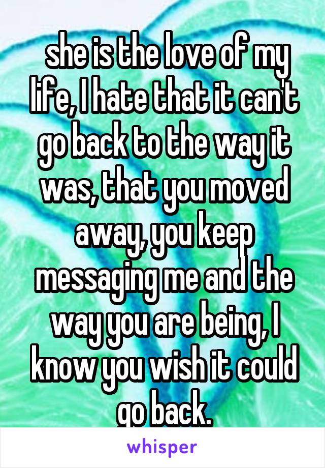  she is the love of my life, I hate that it can't go back to the way it was, that you moved away, you keep messaging me and the way you are being, I know you wish it could go back.