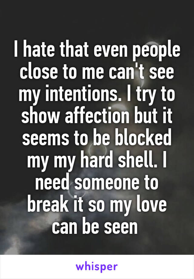 I hate that even people close to me can't see my intentions. I try to show affection but it seems to be blocked my my hard shell. I need someone to break it so my love can be seen 