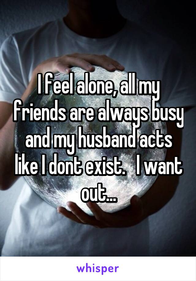 I feel alone, all my friends are always busy and my husband acts like I dont exist.   I want out...