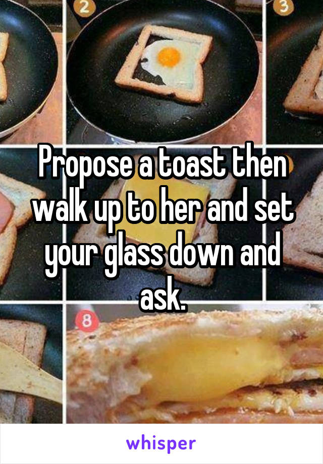 Propose a toast then walk up to her and set your glass down and ask.