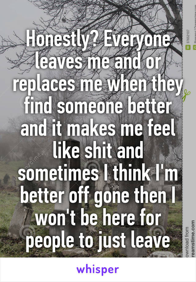 Honestly? Everyone leaves me and or replaces me when they find someone better and it makes me feel like shit and sometimes I think I'm better off gone then I won't be here for people to just leave