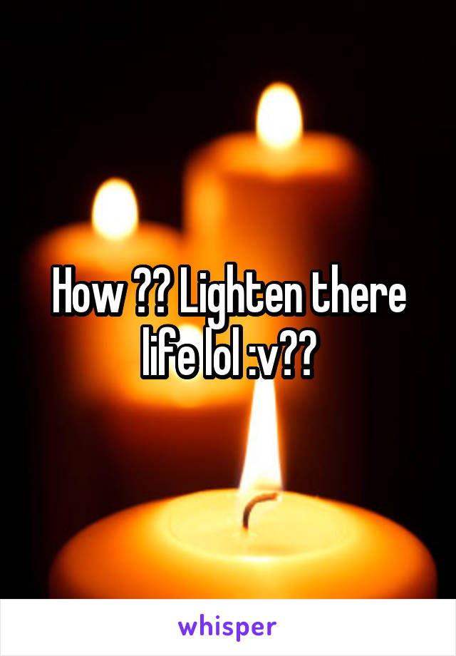 How ?? Lighten there life lol :v??