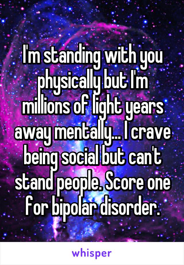 I'm standing with you physically but I'm millions of light years away mentally... I crave being social but can't stand people. Score one for bipolar disorder.