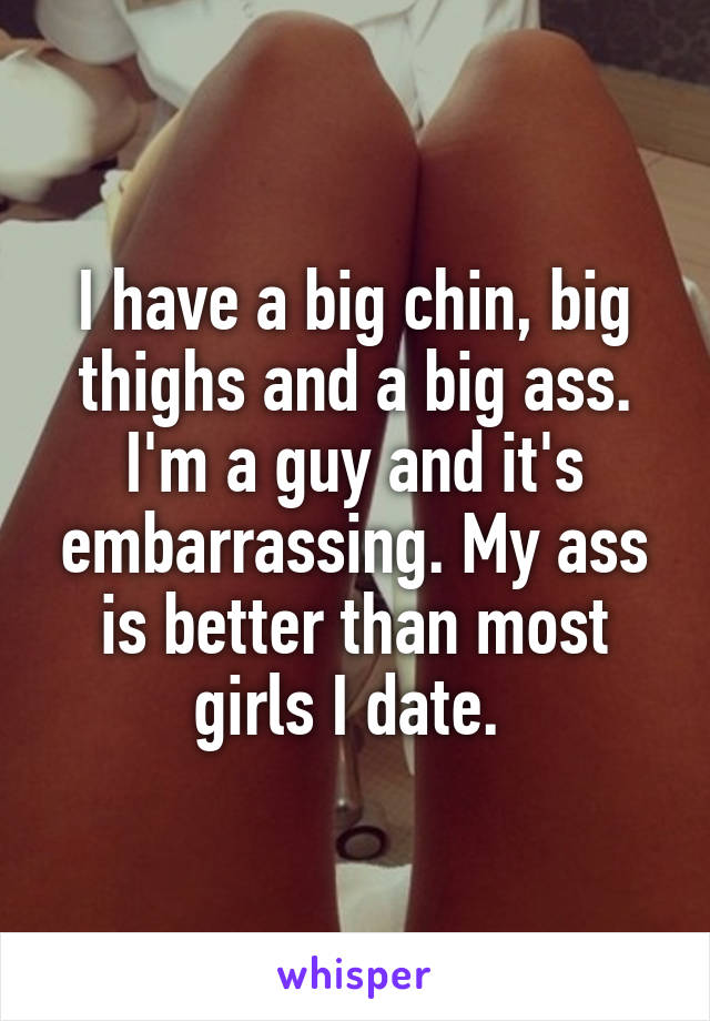 I have a big chin, big thighs and a big ass. I'm a guy and it's embarrassing. My ass is better than most girls I date. 