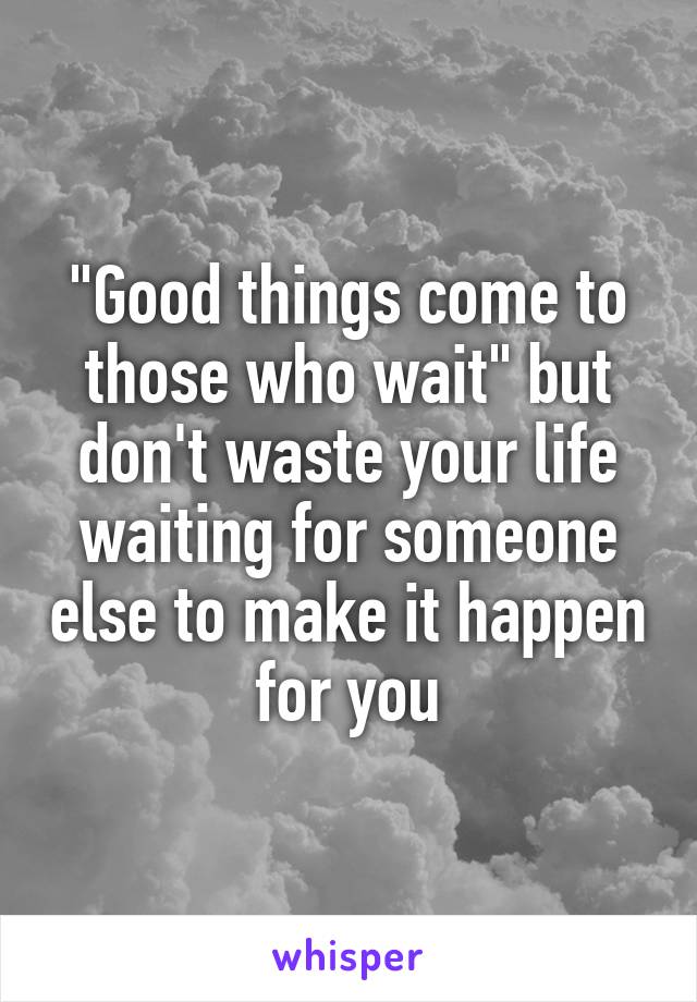 "Good things come to those who wait" but don't waste your life waiting for someone else to make it happen for you