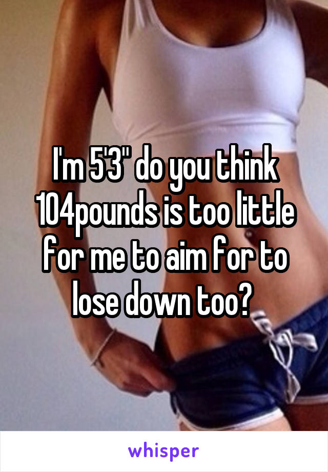 I'm 5'3" do you think 104pounds is too little for me to aim for to lose down too? 