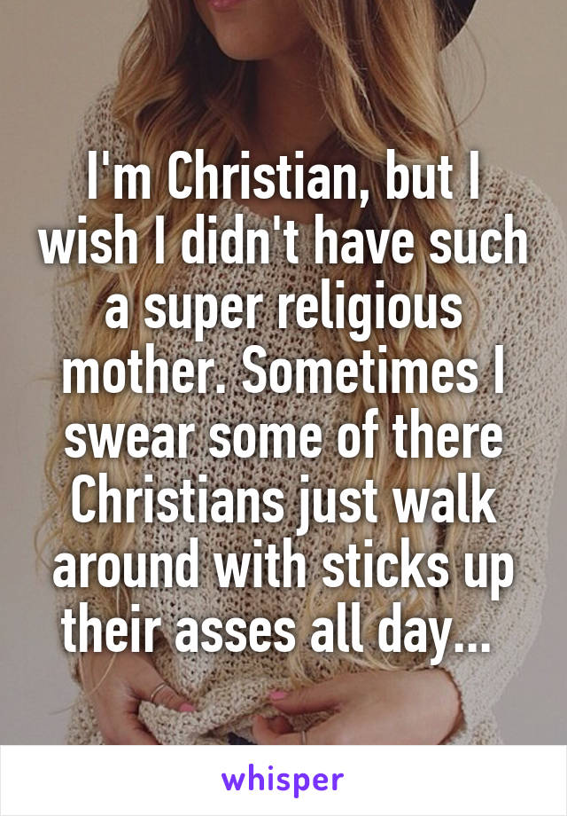 I'm Christian, but I wish I didn't have such a super religious mother. Sometimes I swear some of there Christians just walk around with sticks up their asses all day... 