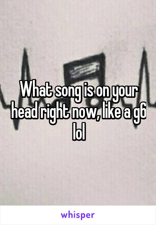 What song is on your head right now, like a g6 lol