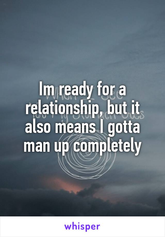 Im ready for a relationship, but it also means I gotta man up completely