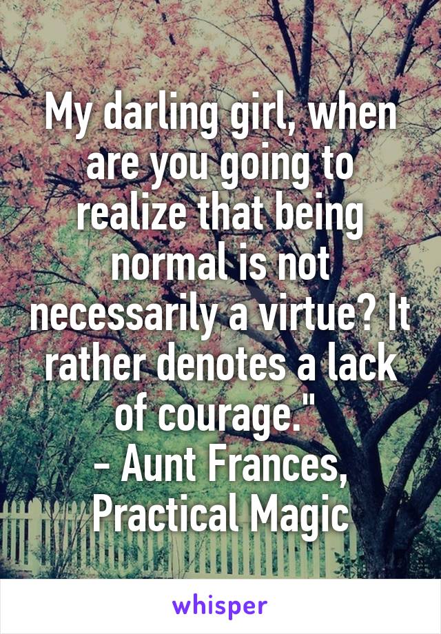 My darling girl, when are you going to realize that being normal is not necessarily a virtue? It rather denotes a lack of courage." 
- Aunt Frances, Practical Magic