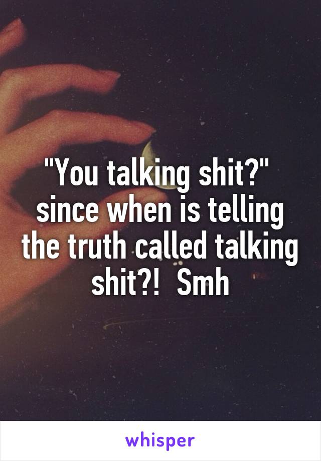 "You talking shit?" 
since when is telling the truth called talking shit?!  Smh