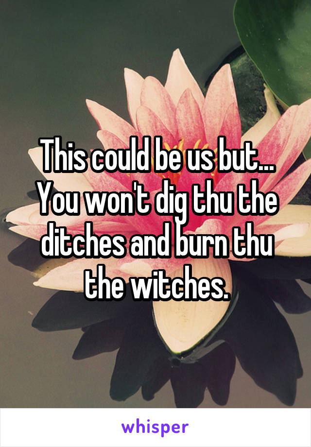 This could be us but...
You won't dig thu the ditches and burn thu the witches.