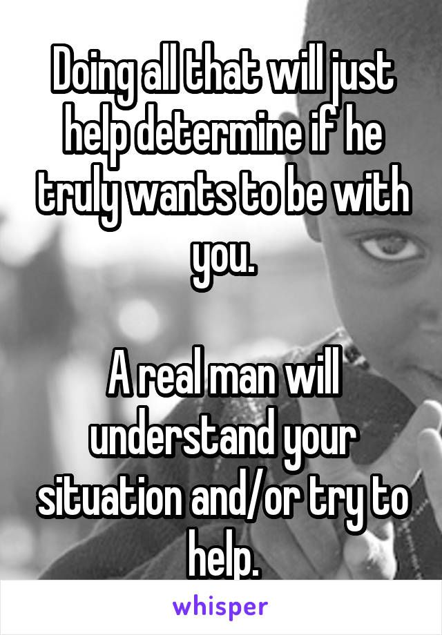 Doing all that will just help determine if he truly wants to be with you.

A real man will understand your situation and/or try to help.