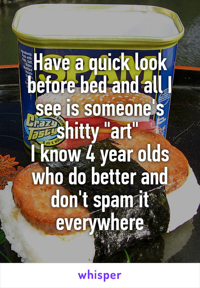 Have a quick look before bed and all I see is someone's shitty "art" 
I know 4 year olds who do better and don't spam it everywhere