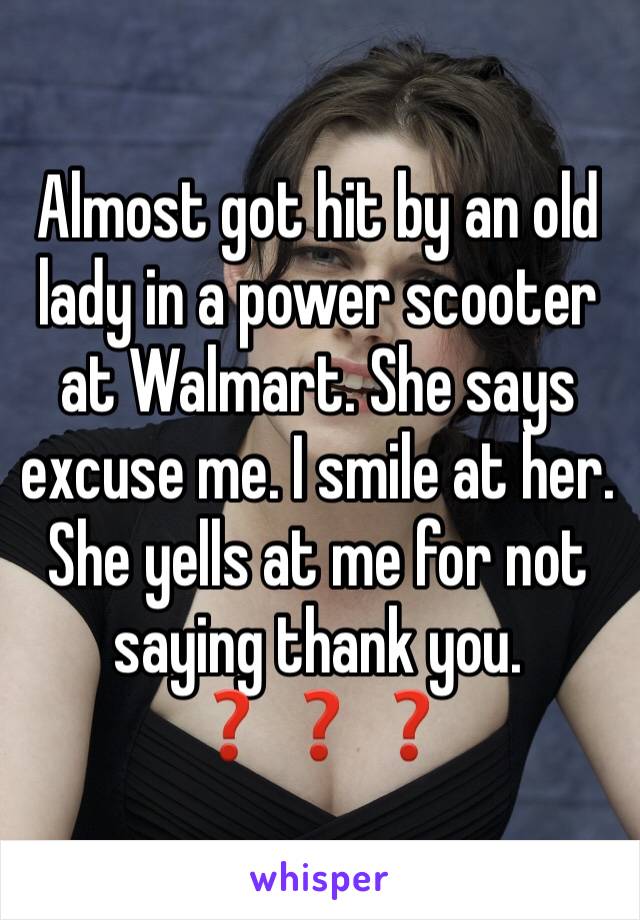 Almost got hit by an old lady in a power scooter at Walmart. She says excuse me. I smile at her. She yells at me for not saying thank you. ❓❓❓