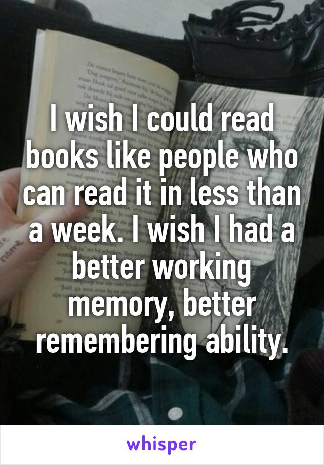 I wish I could read books like people who can read it in less than a week. I wish I had a better working memory, better remembering ability.