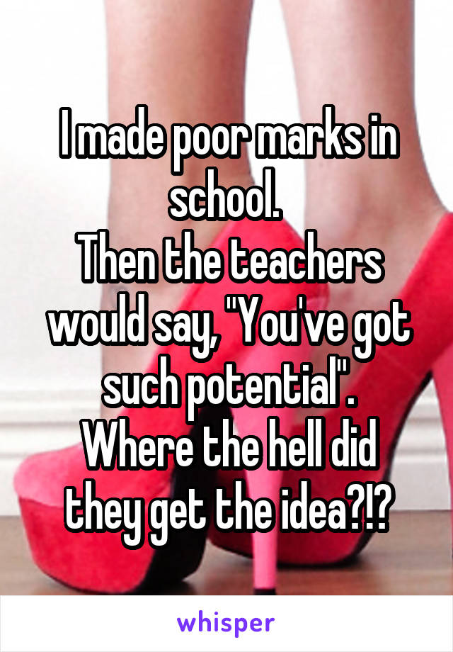 I made poor marks in school. 
Then the teachers would say, "You've got such potential".
Where the hell did they get the idea?!?