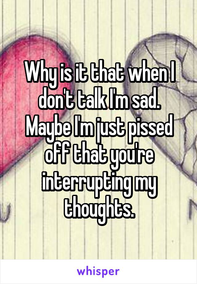 Why is it that when I don't talk I'm sad.
Maybe I'm just pissed off that you're interrupting my thoughts.