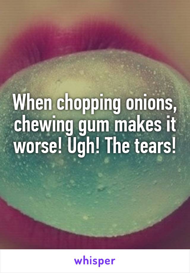 When chopping onions, chewing gum makes it worse! Ugh! The tears! 