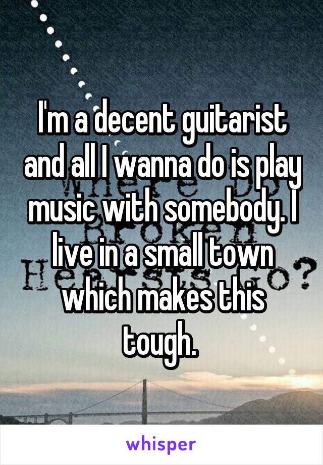 I'm a decent guitarist and all I wanna do is play music with somebody. I live in a small town which makes this tough. 