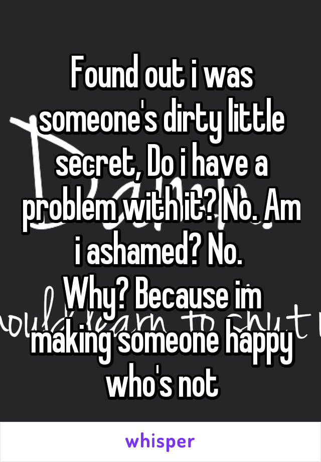 Found out i was someone's dirty little secret, Do i have a problem with it? No. Am i ashamed? No. 
Why? Because im making someone happy who's not