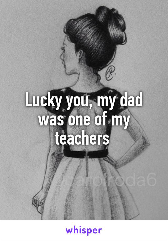 Lucky you, my dad was one of my teachers 