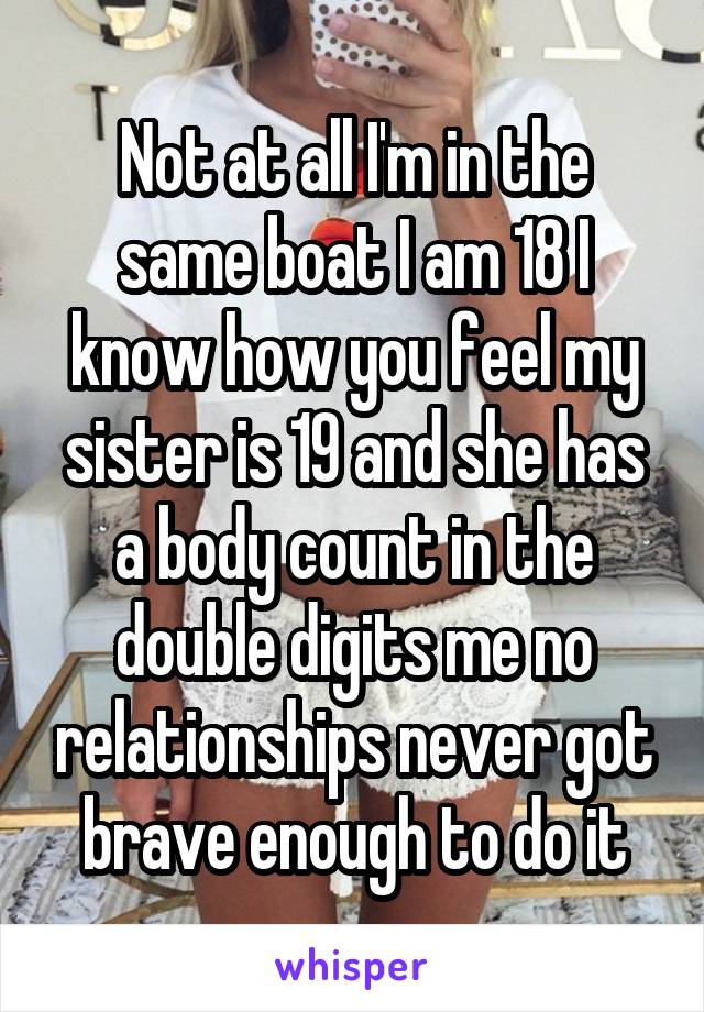 Not at all I'm in the same boat I am 18 I know how you feel my sister is 19 and she has a body count in the double digits me no relationships never got brave enough to do it