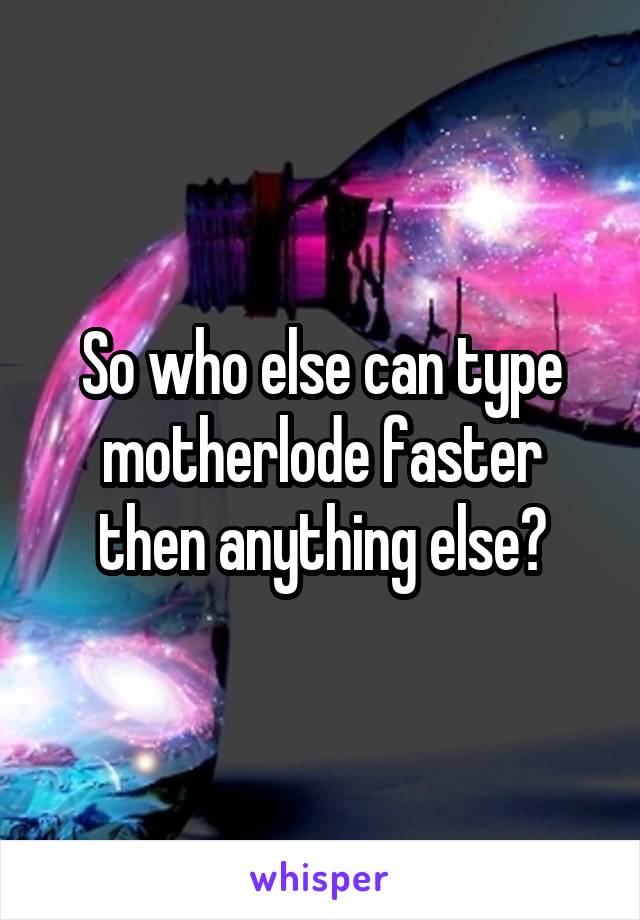 So who else can type motherlode faster then anything else?