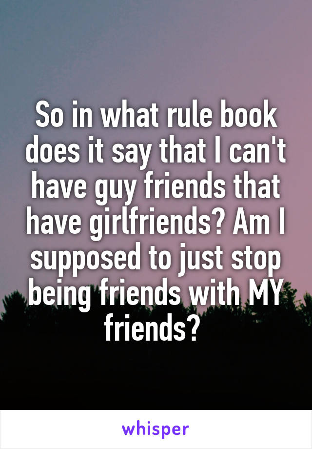 So in what rule book does it say that I can't have guy friends that have girlfriends? Am I supposed to just stop being friends with MY friends? 