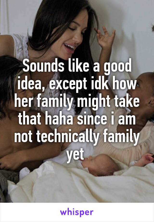Sounds like a good idea, except idk how her family might take that haha since i am not technically family yet 